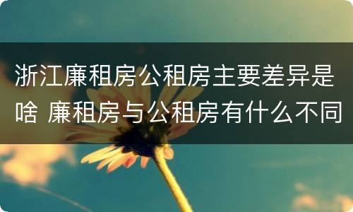 浙江廉租房公租房主要差异是啥 廉租房与公租房有什么不同