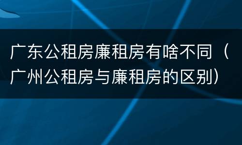 广东公租房廉租房有啥不同（广州公租房与廉租房的区别）