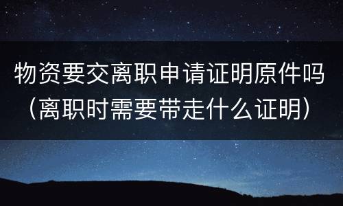 物资要交离职申请证明原件吗（离职时需要带走什么证明）