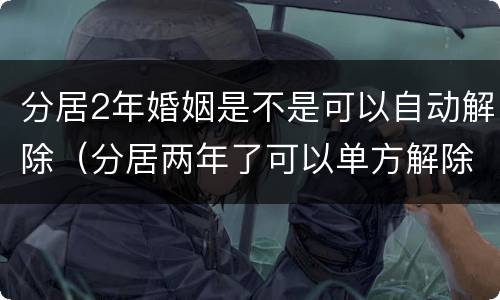 分居2年婚姻是不是可以自动解除（分居两年了可以单方解除婚姻）