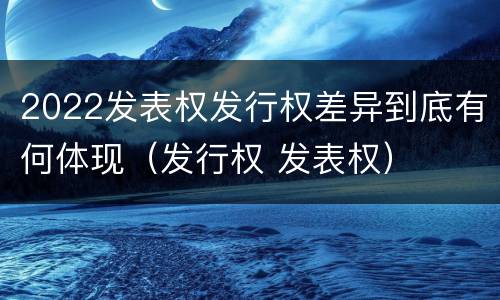 2022发表权发行权差异到底有何体现（发行权 发表权）