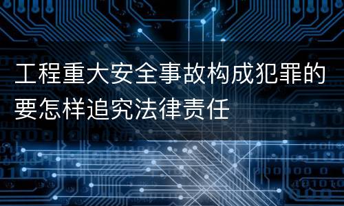 工程重大安全事故构成犯罪的要怎样追究法律责任