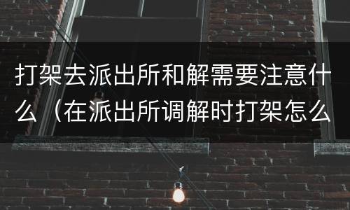 打架去派出所和解需要注意什么（在派出所调解时打架怎么处理）