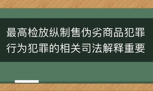 最高检放纵制售伪劣商品犯罪行为犯罪的相关司法解释重要内容都有哪些
