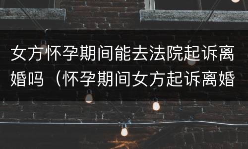 女方怀孕期间能去法院起诉离婚吗（怀孕期间女方起诉离婚法院会受理吗）