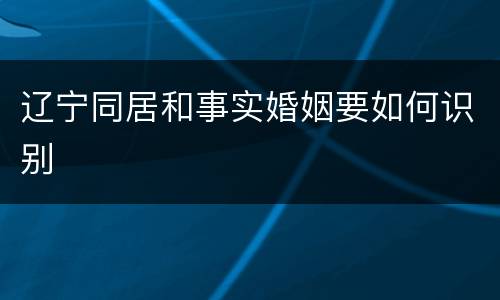 辽宁同居和事实婚姻要如何识别