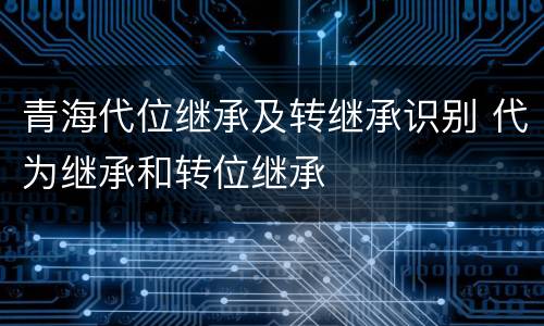 青海代位继承及转继承识别 代为继承和转位继承