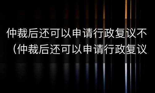 仲裁后还可以申请行政复议不（仲裁后还可以申请行政复议不执行吗）