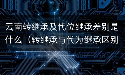 云南转继承及代位继承差别是什么（转继承与代为继承区别）