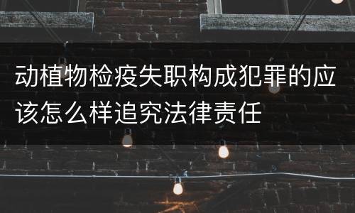 动植物检疫失职构成犯罪的应该怎么样追究法律责任