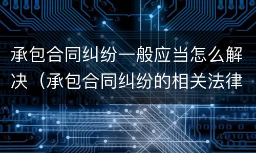 承包合同纠纷一般应当怎么解决（承包合同纠纷的相关法律规定）