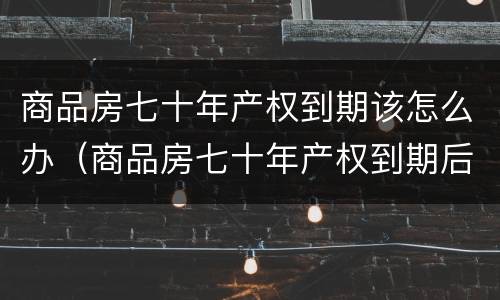 商品房七十年产权到期该怎么办（商品房七十年产权到期后怎么办）