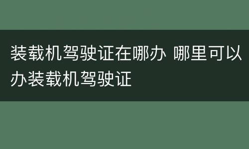装载机驾驶证在哪办 哪里可以办装载机驾驶证