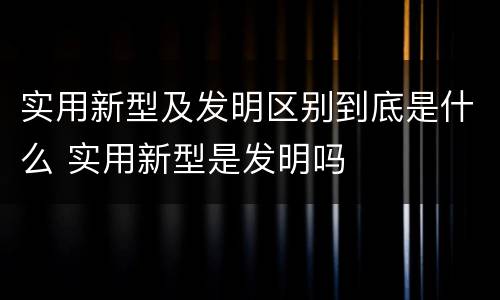 实用新型及发明区别到底是什么 实用新型是发明吗