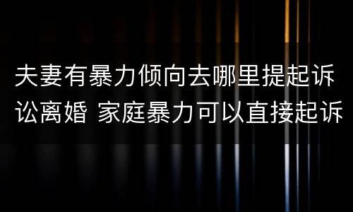 夫妻有暴力倾向去哪里提起诉讼离婚 家庭暴力可以直接起诉离婚吗