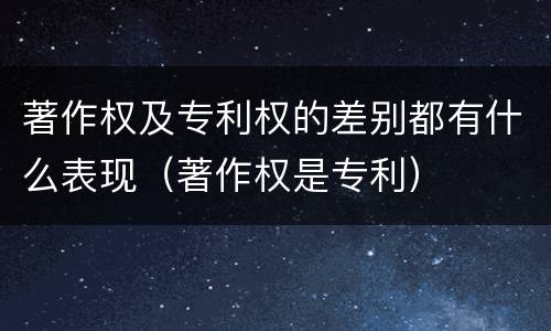 著作权及专利权的差别都有什么表现（著作权是专利）