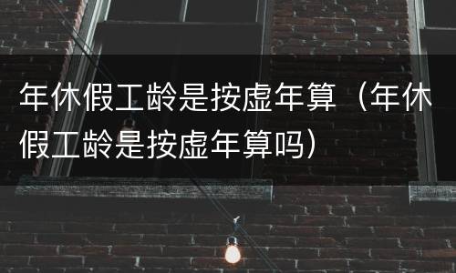 年休假工龄是按虚年算（年休假工龄是按虚年算吗）