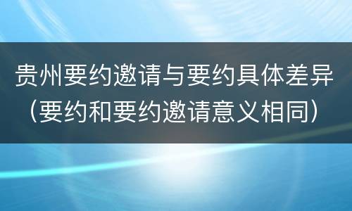 贵州要约邀请与要约具体差异（要约和要约邀请意义相同）
