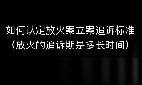 如何认定放火案立案追诉标准（放火的追诉期是多长时间）