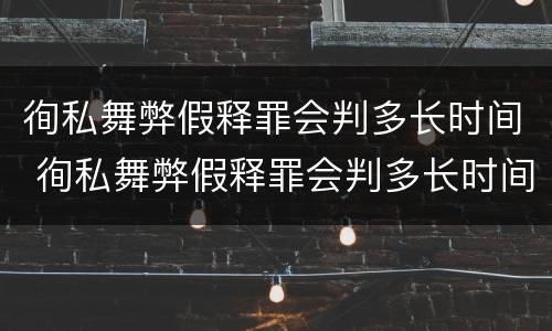 徇私舞弊假释罪会判多长时间 徇私舞弊假释罪会判多长时间刑期