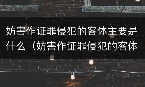 妨害作证罪侵犯的客体主要是什么（妨害作证罪侵犯的客体主要是什么人）