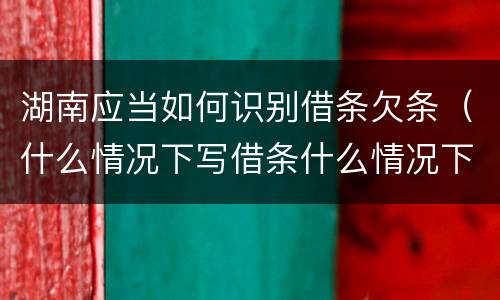 湖南应当如何识别借条欠条（什么情况下写借条什么情况下写欠条）