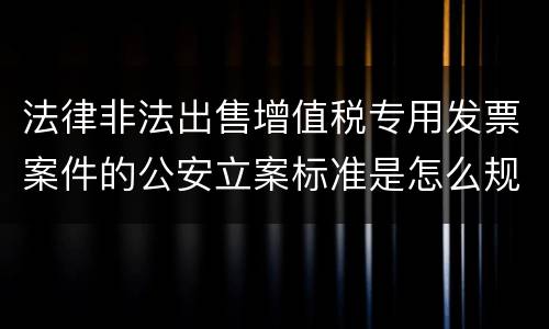 法律非法出售增值税专用发票案件的公安立案标准是怎么规定