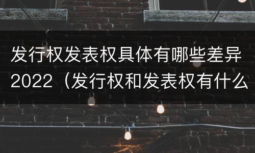 发行权发表权具体有哪些差异2022（发行权和发表权有什么区别）