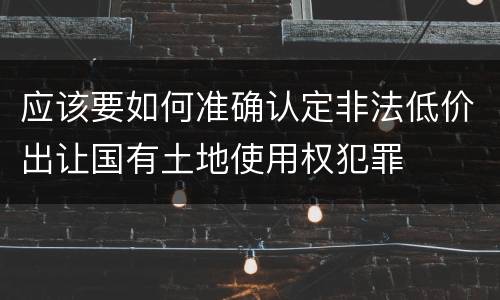 应该要如何准确认定非法低价出让国有土地使用权犯罪
