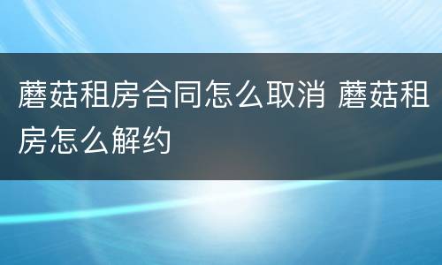 蘑菇租房合同怎么取消 蘑菇租房怎么解约