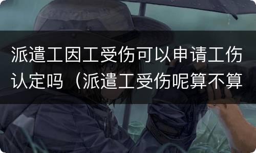 派遣工因工受伤可以申请工伤认定吗（派遣工受伤呢算不算工伤）
