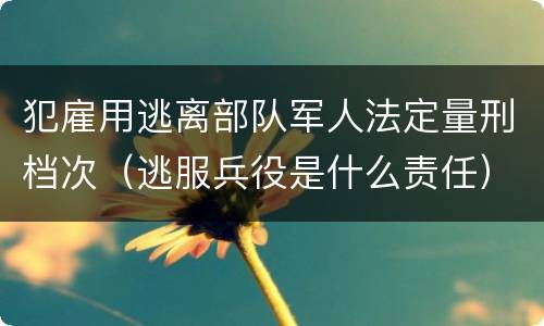 犯雇用逃离部队军人法定量刑档次（逃服兵役是什么责任）