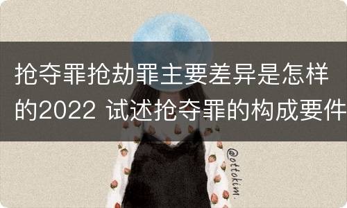 抢夺罪抢劫罪主要差异是怎样的2022 试述抢夺罪的构成要件以及与抢劫罪的区别