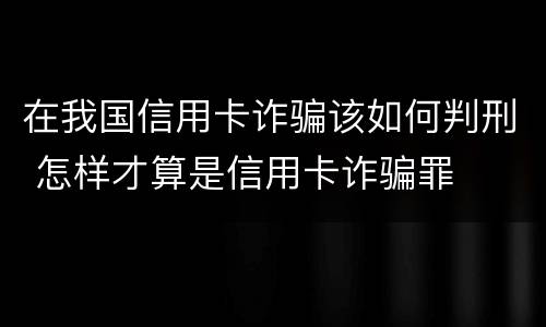 在我国信用卡诈骗该如何判刑 怎样才算是信用卡诈骗罪