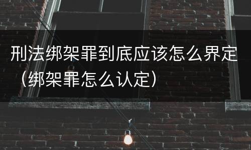 刑法绑架罪到底应该怎么界定（绑架罪怎么认定）
