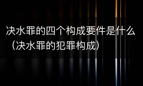 决水罪的四个构成要件是什么（决水罪的犯罪构成）