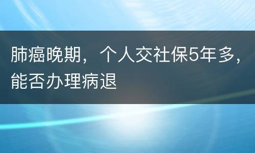 肺癌晚期，个人交社保5年多，能否办理病退