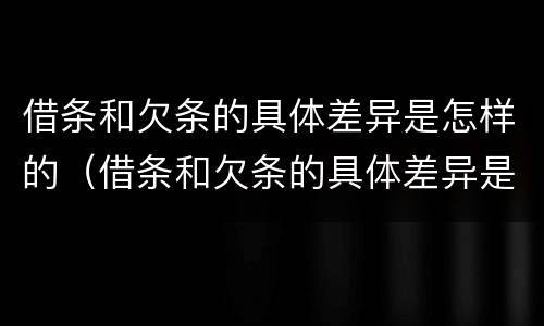 借条和欠条的具体差异是怎样的（借条和欠条的具体差异是怎样的呢）