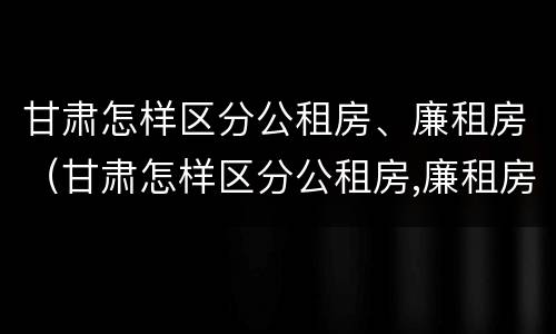 甘肃怎样区分公租房、廉租房（甘肃怎样区分公租房,廉租房和住房）