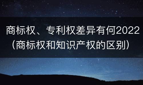商标权、专利权差异有何2022（商标权和知识产权的区别）