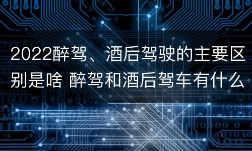 2022醉驾、酒后驾驶的主要区别是啥 醉驾和酒后驾车有什么区别
