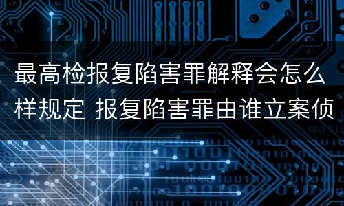 最高检报复陷害罪解释会怎么样规定 报复陷害罪由谁立案侦查