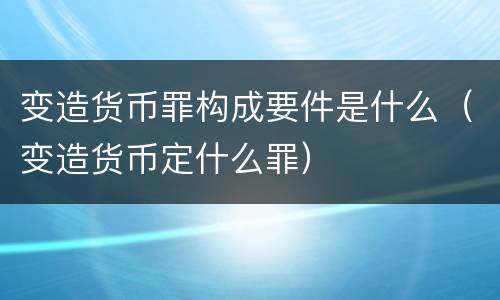 变造货币罪构成要件是什么（变造货币定什么罪）