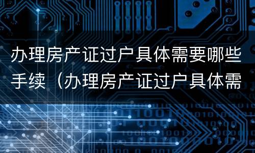 办理房产证过户具体需要哪些手续（办理房产证过户具体需要哪些手续和费用）