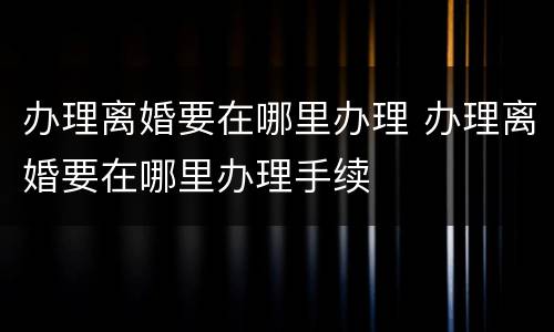 办理离婚要在哪里办理 办理离婚要在哪里办理手续