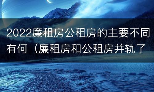 2022廉租房公租房的主要不同有何（廉租房和公租房并轨了吗）