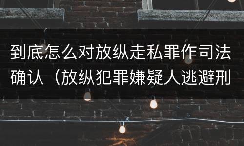 到底怎么对放纵走私罪作司法确认（放纵犯罪嫌疑人逃避刑事责任）