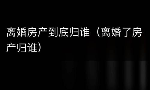 离婚房产到底归谁（离婚了房产归谁）