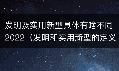 发明及实用新型具体有啥不同2022（发明和实用新型的定义）
