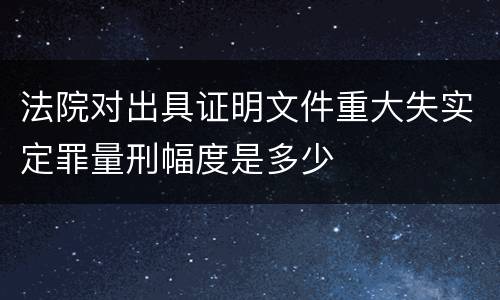 法院对出具证明文件重大失实定罪量刑幅度是多少